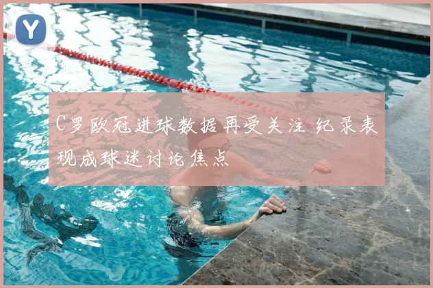 C罗欧冠进球数据再受关注 纪录表现成球迷讨论焦点