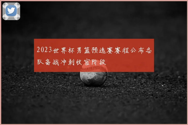 2023世界杯男篮预选赛赛程公布各队备战冲刺收官阶段