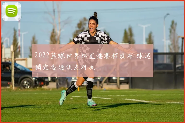2022篮球世界杯直播赛程发布 球迷锁定各场焦点对决