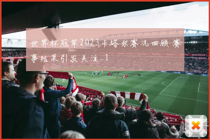 世界杯冠军2023卡塔尔赛况回顾 赛事结果引发关注_1