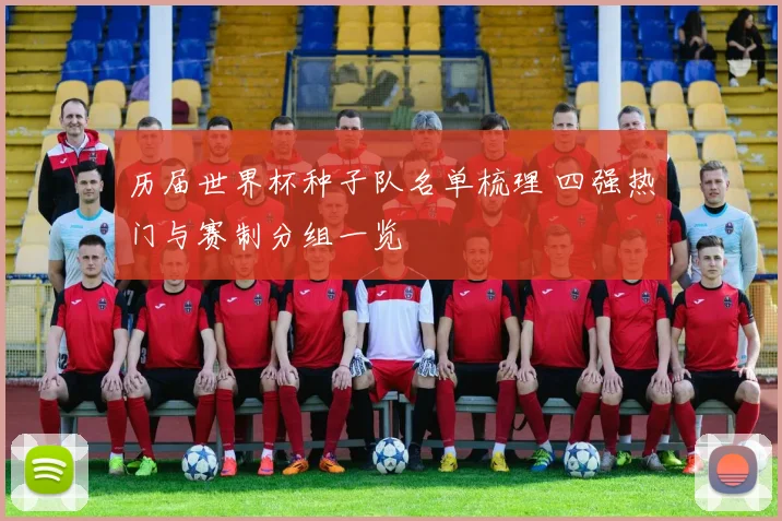 历届世界杯种子队名单梳理 四强热门与赛制分组一览