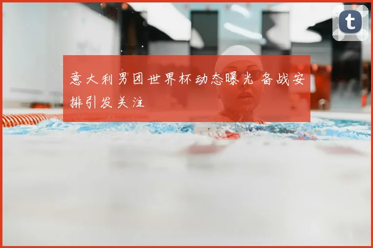 意大利男团世界杯动态曝光 备战安排引发关注