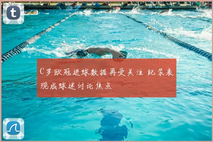 C罗欧冠进球数据再受关注 纪录表现成球迷讨论焦点